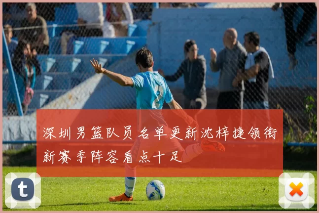 深圳男篮队员名单更新沈梓捷领衔新赛季阵容看点十足