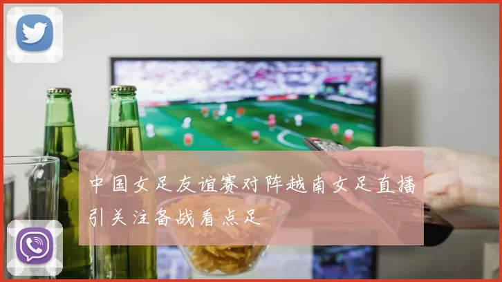 中国女足友谊赛对阵越南女足直播引关注备战看点足