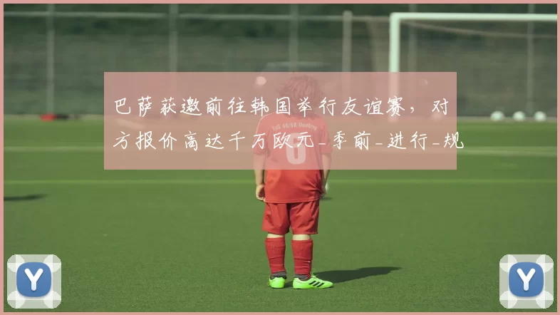巴萨获邀前往韩国举行友谊赛，对方报价高达千万欧元_季前_进行_规则