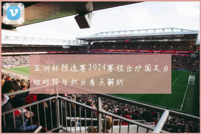 亚洲杯预选赛2024赛程出炉国足分组对阵与积分看点解析