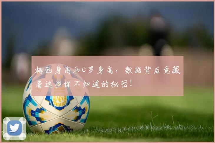 梅西身高和c罗身高,数据背后竟藏着这些你不知道的秘密!