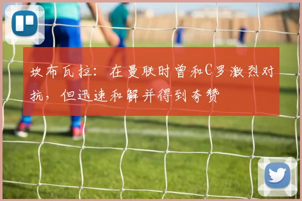 坎布瓦拉:在曼联时曾和C罗激烈对抗,但迅速和解并得到夸赞