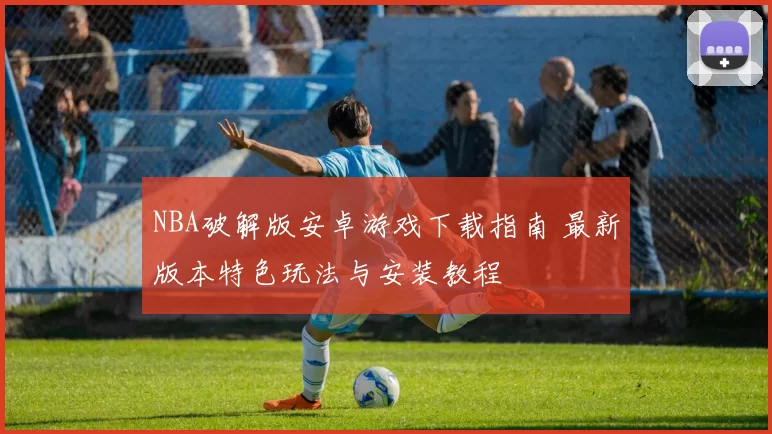 NBA破解版安卓游戏下载指南 最新版本特色玩法与安装教程