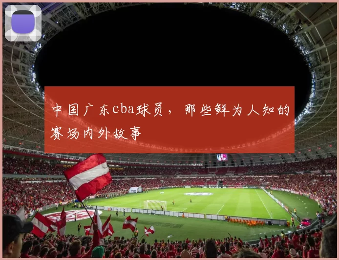 中国广东cba球员，那些鲜为人知的赛场内外故事