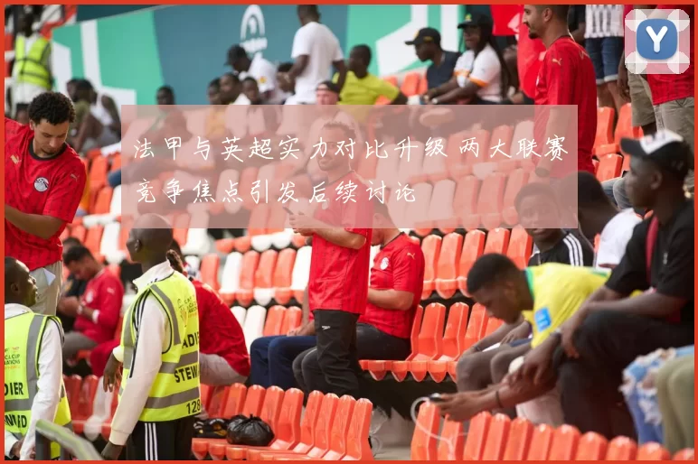 法甲与英超实力对比升级 两大联赛竞争焦点引发后续讨论