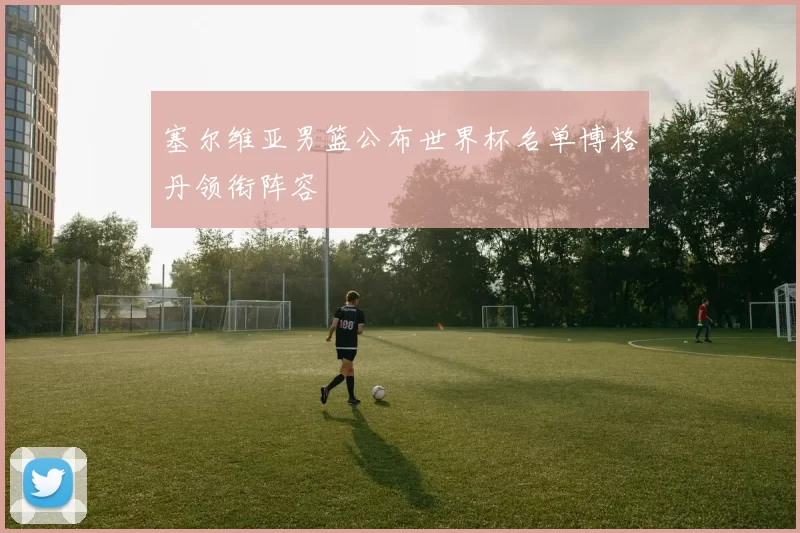 塞尔维亚男篮公布世界杯名单博格丹领衔阵容