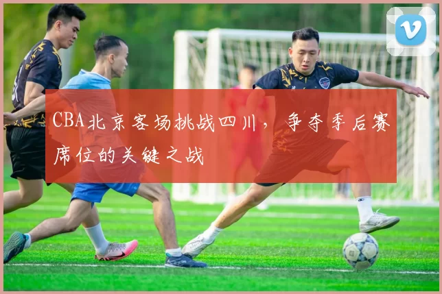 CBA北京客场挑战四川，争夺季后赛席位的关键之战