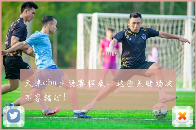 天津cba主场赛程表，这些关键场次不容错过！