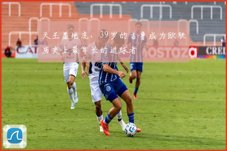 天王盖地虎，39岁的吉鲁成为欧联历史上最年长的进球者