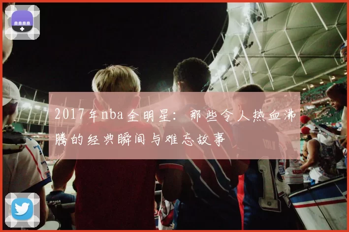 2017年nba全明星：那些令人热血沸腾的经典瞬间与难忘故事