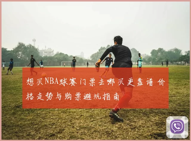 想买NBA球赛门票去哪买更靠谱 价格走势与购票避坑指南