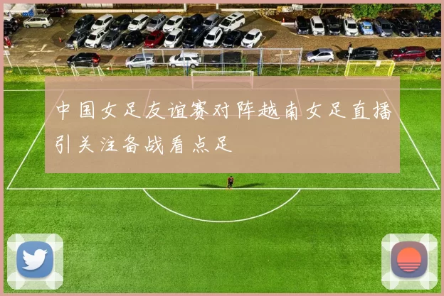 中国女足友谊赛对阵越南女足直播引关注备战看点足