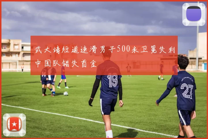 武大靖短道速滑男子500米卫冕失利中国队错失首金