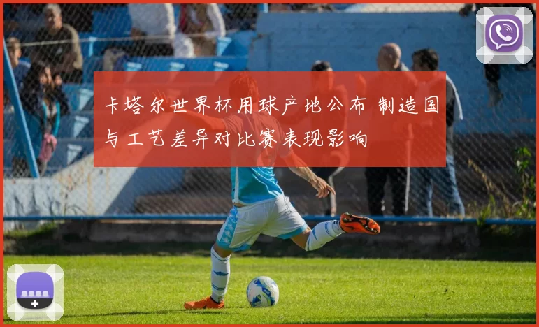 卡塔尔世界杯用球产地公布 制造国与工艺差异对比赛表现影响