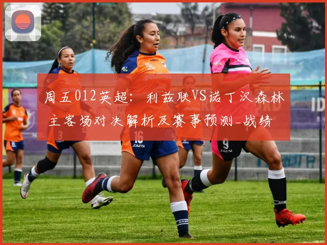 周五012英超：利兹联VS诺丁汉森林 主客场对决解析及赛事预测_战绩_战力_核心