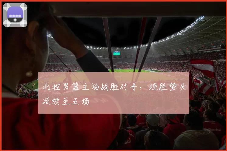 北控男篮主场战胜对手，连胜势头延续至五场