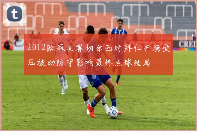 2012欧冠决赛切尔西对拜仁开场受压被动防守影响最终点球结局