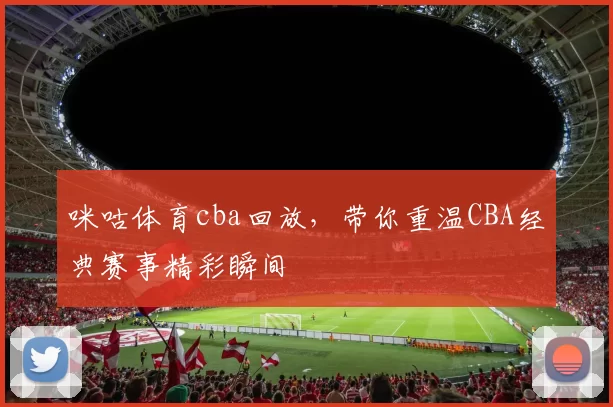 咪咕体育cba回放，带你重温CBA经典赛事精彩瞬间
