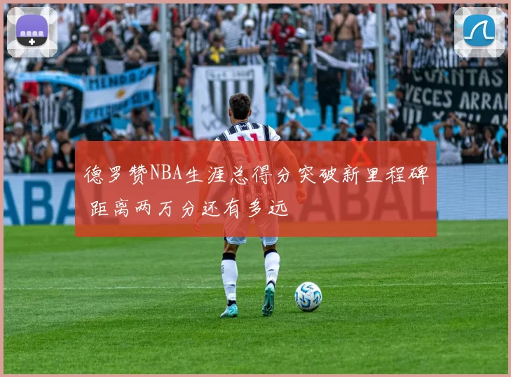 德罗赞NBA生涯总得分突破新里程碑 距离两万分还有多远