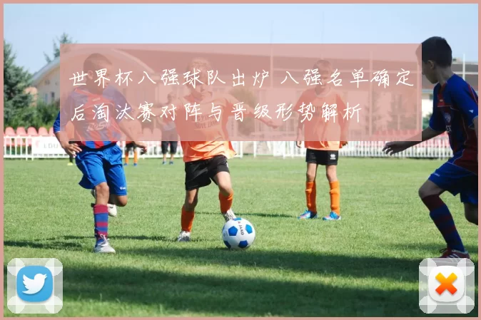 世界杯八强球队出炉 八强名单确定后淘汰赛对阵与晋级形势解析