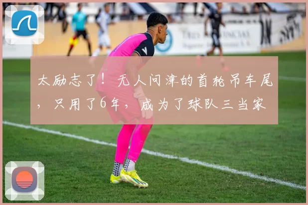 太励志了！无人问津的首轮吊车尾，只用了6年，成为了球队三当家