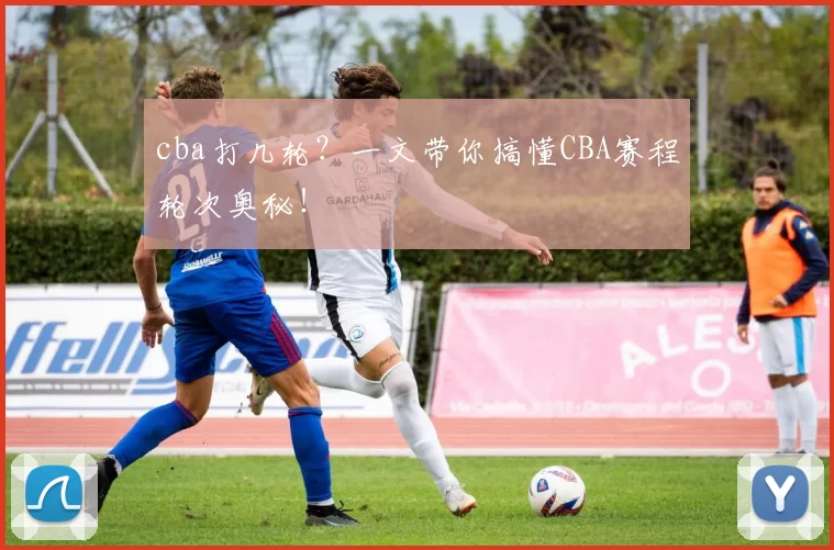 cba打几轮？一文带你搞懂CBA赛程轮次奥秘！