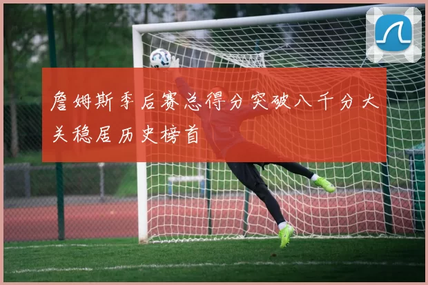 詹姆斯季后赛总得分突破八千分大关稳居历史榜首