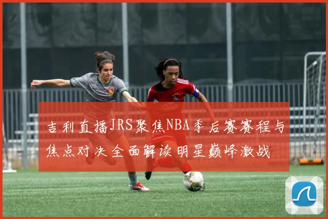 吉利直播JRS聚焦NBA季后赛赛程与焦点对决全面解读明星巅峰激战