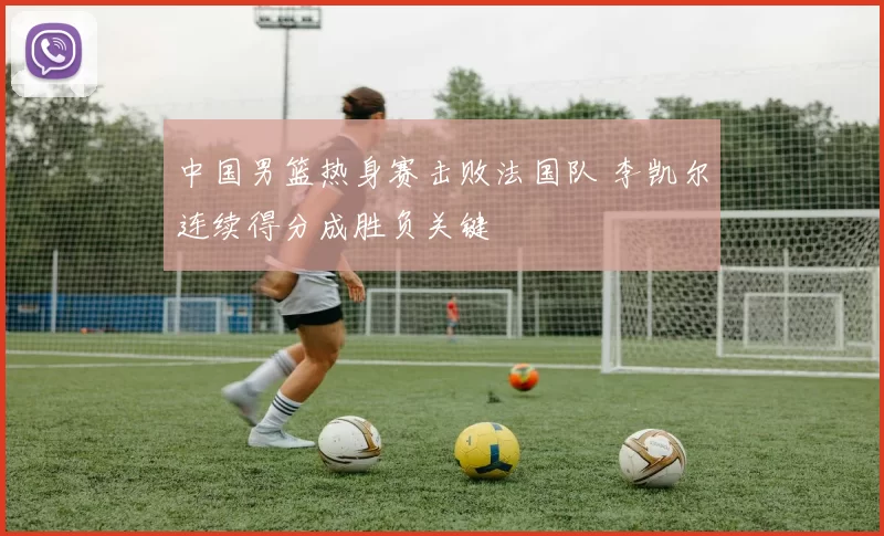 中国男篮热身赛击败法国队 李凯尔连续得分成胜负关键