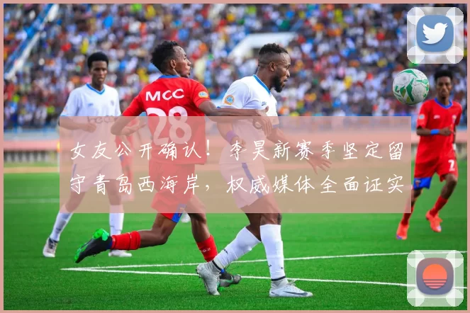 女友公开确认！李昊新赛季坚定留守青岛西海岸，权威媒体全面证实_球迷_留队_亚洲杯