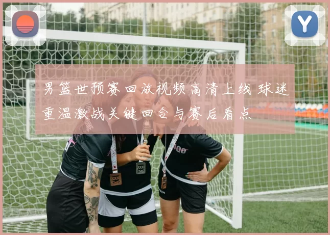 男篮世预赛回放视频高清上线 球迷重温激战关键回合与赛后看点