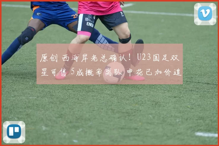 原创 西海岸老总确认！U23国足双星可售 5成概率离队 申花已加价追李昊