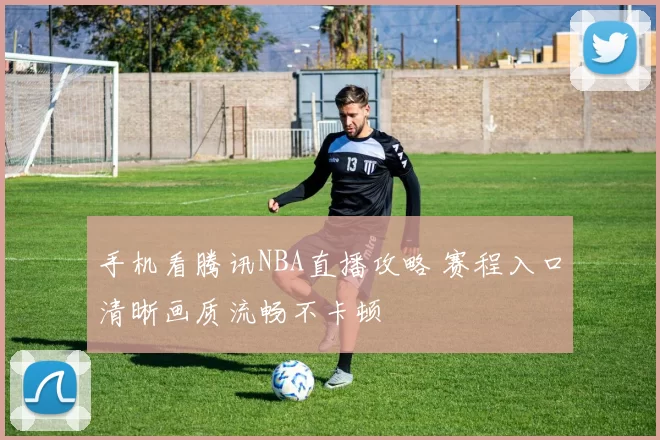 手机看腾讯NBA直播攻略 赛程入口清晰画质流畅不卡顿