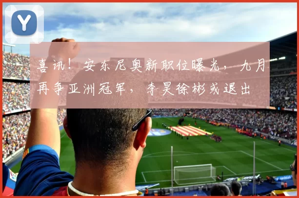 喜讯！安东尼奥新职位曝光，九月再争亚洲冠军，李昊徐彬或退出