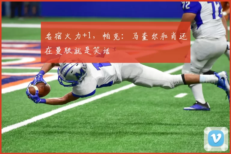 名宿火力+1，帕克：马奎尔和肖还在曼联就是笑话