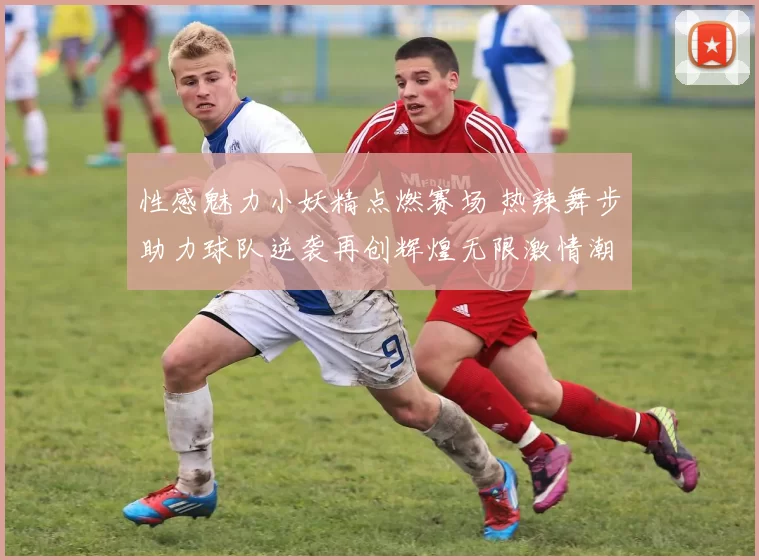 性感魅力小妖精点燃赛场 热辣舞步助力球队逆袭再创辉煌无限激情潮