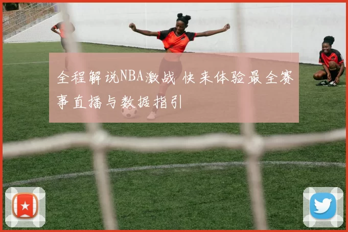全程解说NBA激战 快来体验最全赛事直播与数据指引