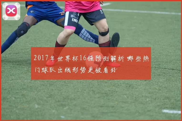 2017年世界杯16强预测解析 哪些热门球队出线形势更被看好
