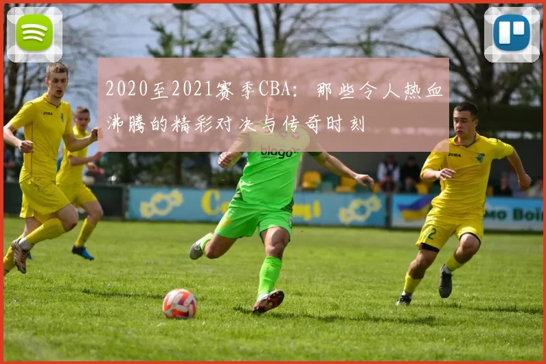 2020至2021赛季CBA：那些令人热血沸腾的精彩对决与传奇时刻