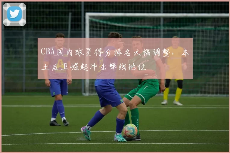 CBA国内球员得分排名大幅调整，本土后卫崛起冲击锋线地位