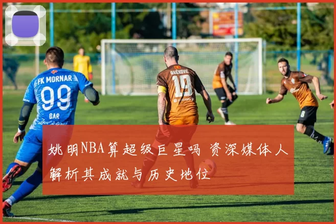 姚明NBA算超级巨星吗 资深媒体人解析其成就与历史地位