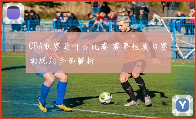 CBA联赛是什么比赛 赛事性质与赛制规则全面解析